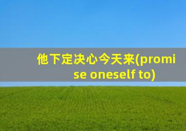 他下定决心今天来(promise oneself to)